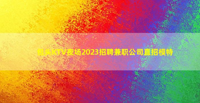 包头KTV夜场2023招聘兼职公司直招模特